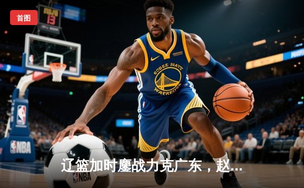 辽篮加时鏖战力克广东，赵继伟33+8+5率队夺赛点