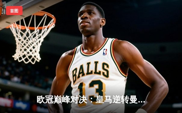 欧冠巅峰对决：皇马逆转曼城晋级决赛，维尼修斯闪耀伯纳乌