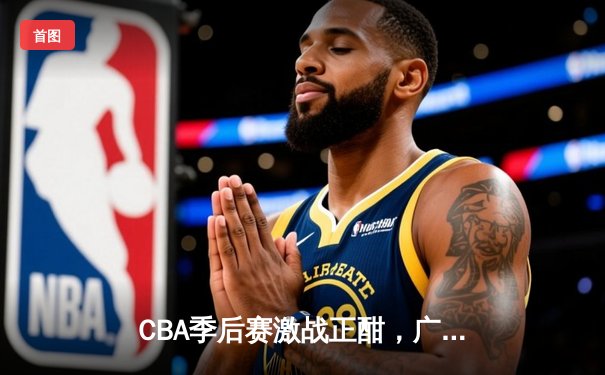 CBA季后赛激战正酣，广东男篮加时险胜辽宁夺赛点