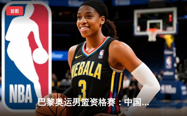 巴黎奥运男篮资格赛：中国队加时赛险胜菲律宾，周琦独揽32分16篮板